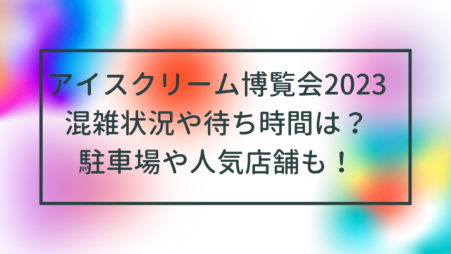 アイスクリーム博覧会2023混雑状況や待ち時間は？駐車場や人気店舗も！