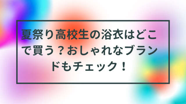 夏祭り高校生の浴衣はどこで買う？おしゃれなブランドもチェック！