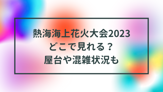 熱海海上花火大会2023どこで見れる？屋台や混雑状況も