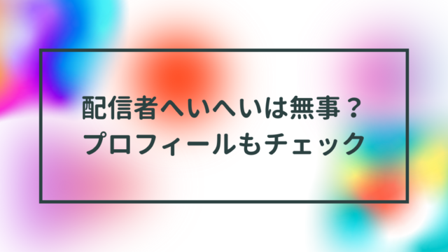 配信者へいへいは無事？プロフィールもチェック